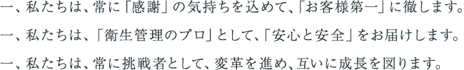 一、 私たちは、常に「感謝」の気持ちを込めて、「お客様第一」に徹します。 一、 私たちは、「衛生管理のプロ」として、「安心と安全」をお届けします。 一、 私たちは、常に挑戦者として、変革を進め、互いに成長を図ります。