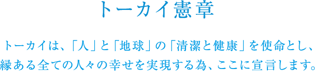 トーカイ憲章 トーカイは、「人」と「地球」の「清潔と健康」をめざし、縁ある全ての人々の幸せを実現する為、ここに宣言します。